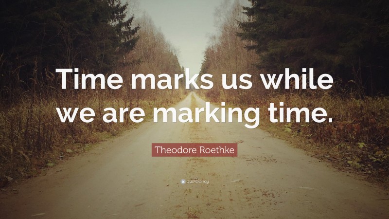 Theodore Roethke Quote: “Time marks us while we are marking time.”