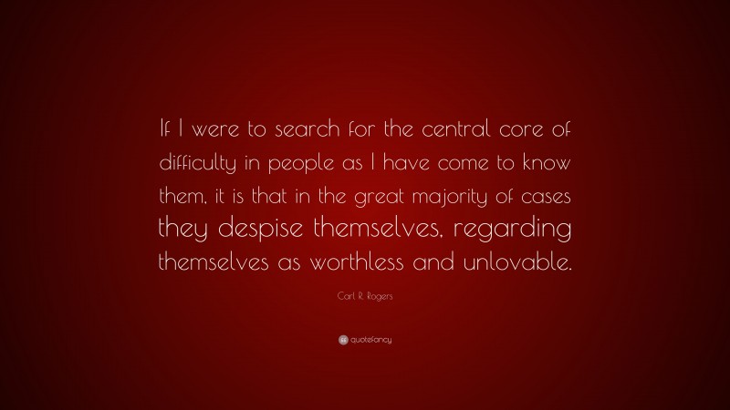 Carl R. Rogers Quote: “If I were to search for the central core of difficulty in people as I have come to know them, it is that in the great majority of cases they despise themselves, regarding themselves as worthless and unlovable.”