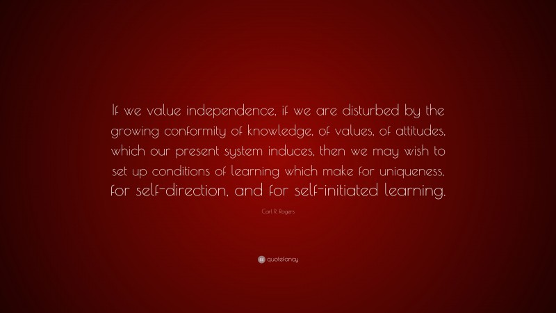Carl R. Rogers Quote: “If we value independence, if we are disturbed by the growing conformity of knowledge, of values, of attitudes, which our present system induces, then we may wish to set up conditions of learning which make for uniqueness, for self-direction, and for self-initiated learning.”