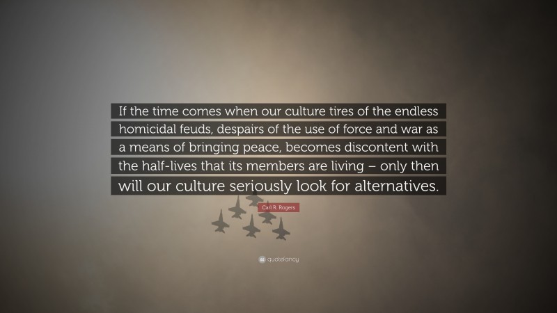 Carl R. Rogers Quote: “If the time comes when our culture tires of the endless homicidal feuds, despairs of the use of force and war as a means of bringing peace, becomes discontent with the half-lives that its members are living – only then will our culture seriously look for alternatives.”