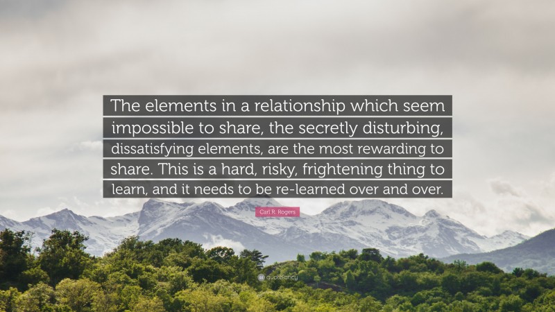 Carl R. Rogers Quote: “The elements in a relationship which seem impossible to share, the secretly disturbing, dissatisfying elements, are the most rewarding to share. This is a hard, risky, frightening thing to learn, and it needs to be re-learned over and over.”