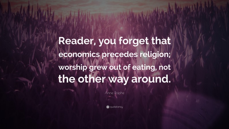 Anne Roiphe Quote: “Reader, you forget that economics precedes religion; worship grew out of eating, not the other way around.”
