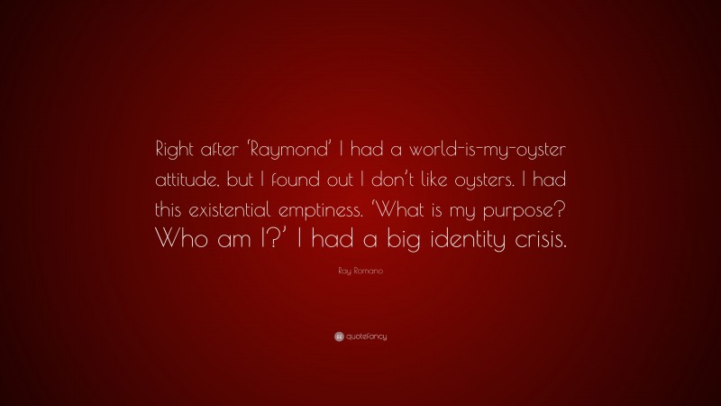 Ray Romano Quote: “Right after ‘Raymond’ I had a world-is-my-oyster attitude, but I found out I don’t like oysters. I had this existential emptiness. ‘What is my purpose? Who am I?’ I had a big identity crisis.”