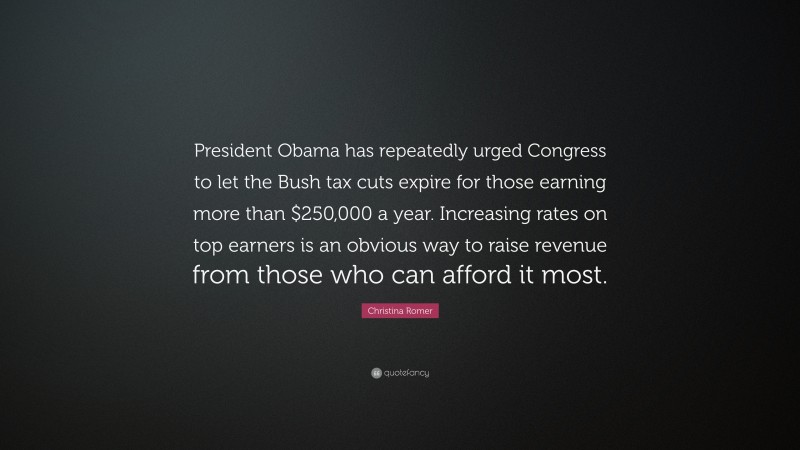 Christina Romer Quote: “President Obama has repeatedly urged Congress to let the Bush tax cuts expire for those earning more than $250,000 a year. Increasing rates on top earners is an obvious way to raise revenue from those who can afford it most.”