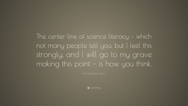 Neil deGrasse Tyson Quote: “The center line of science literacy – which not many people tell you, but I feel this strongly, and I will go to my grave making this point – is how you think.”
