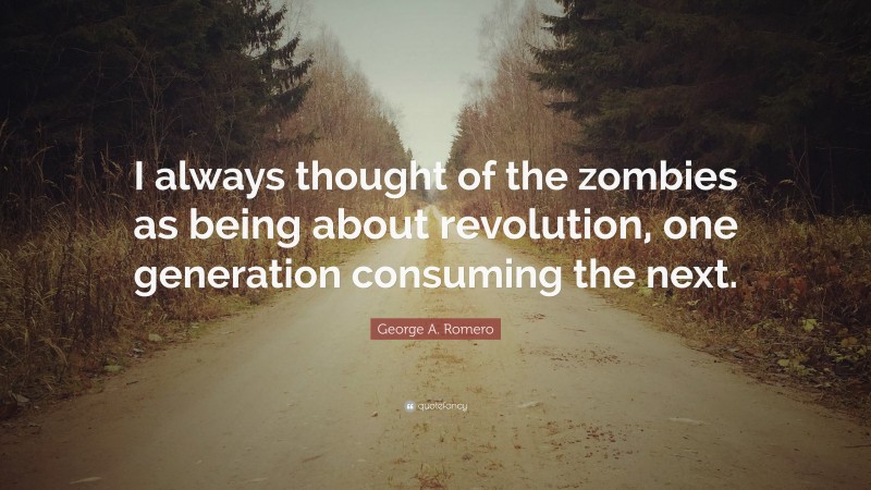 George A. Romero Quote: “I always thought of the zombies as being about revolution, one generation consuming the next.”