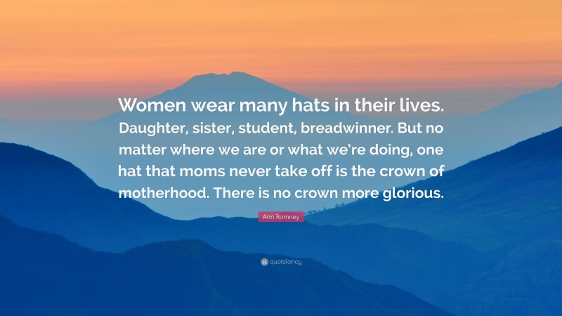 Ann Romney Quote: “Women wear many hats in their lives. Daughter, sister, student, breadwinner. But no matter where we are or what we’re doing, one hat that moms never take off is the crown of motherhood. There is no crown more glorious.”