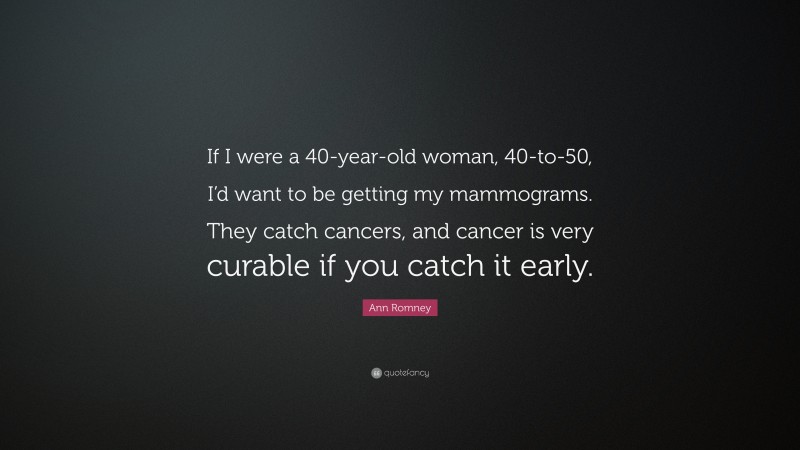 Ann Romney Quote: “If I were a 40-year-old woman, 40-to-50, I’d want to be getting my mammograms. They catch cancers, and cancer is very curable if you catch it early.”