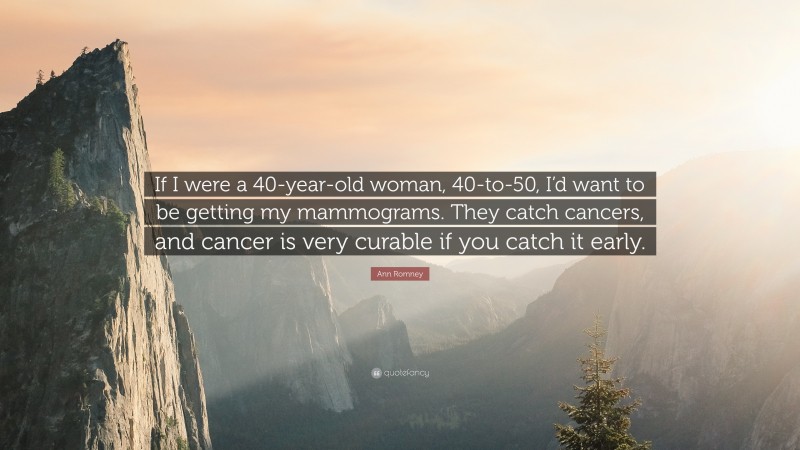 Ann Romney Quote: “If I were a 40-year-old woman, 40-to-50, I’d want to be getting my mammograms. They catch cancers, and cancer is very curable if you catch it early.”