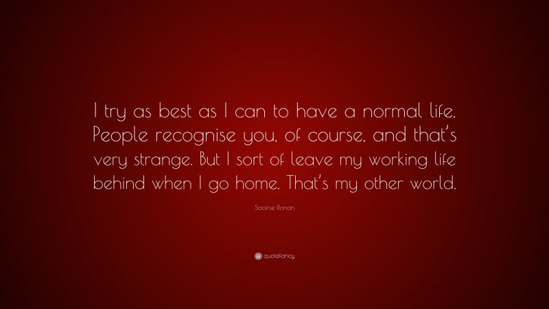 Saoirse Ronan Quote: “I try as best as I can to have a normal life. People recognise you, of course, and that’s very strange. But I sort of leave my working life behind when I go home. That’s my other world.”