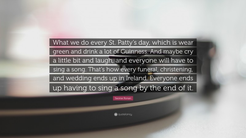 Saoirse Ronan Quote: “What we do every St. Patty’s day, which is wear green and drink a lot of Guinness. And maybe cry a little bit and laugh, and everyone will have to sing a song. That’s how every funeral, christening, and wedding ends up in Ireland. Everyone ends up having to sing a song by the end of it.”