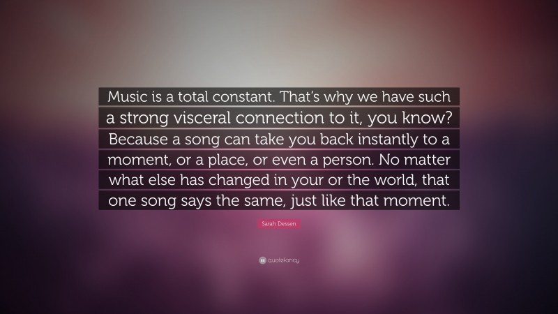 Sarah Dessen Quote: “Music is a total constant. That’s why we have such a strong visceral connection to it, you know? Because a song can take you back instantly to a moment, or a place, or even a person. No matter what else has changed in your or the world, that one song says the same, just like that moment.”