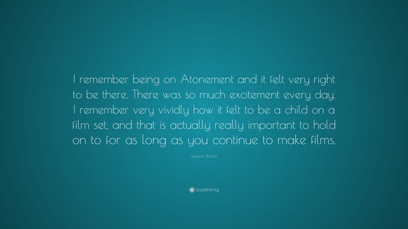 Saoirse Ronan Quote: “I remember being on Atonement and it felt very right to be there. There was so much excitement every day. I remember very vividly how it felt to be a child on a film set, and that is actually really important to hold on to for as long as you continue to make films.”