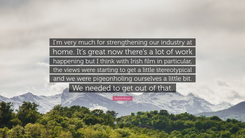 Saoirse Ronan Quote: “I’m very much for strengthening our industry at home. It’s great now there’s a lot of work happening but I think with Irish film in particular, the views were starting to get a little stereotypical and we were pigeonholing ourselves a little bit. We needed to get out of that.”