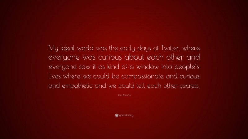 Jon Ronson Quote: “My ideal world was the early days of Twitter, where everyone was curious about each other and everyone saw it as kind of a window into people’s lives where we could be compassionate and curious and empathetic and we could tell each other secrets.”