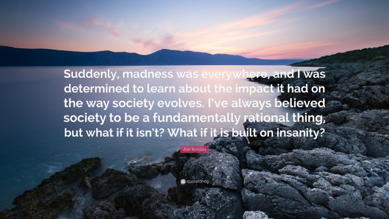 Jon Ronson Quote: “Suddenly, madness was everywhere, and I was determined to learn about the impact it had on the way society evolves. I’ve always believed society to be a fundamentally rational thing, but what if it isn’t? What if it is built on insanity?”