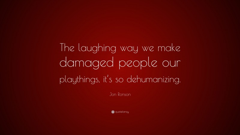 Jon Ronson Quote: “The laughing way we make damaged people our playthings, it’s so dehumanizing.”