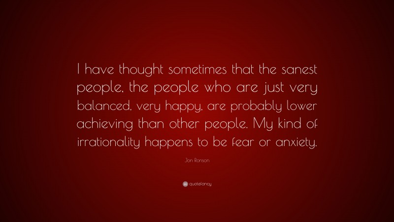 Jon Ronson Quote: “I have thought sometimes that the sanest people, the people who are just very balanced, very happy, are probably lower achieving than other people. My kind of irrationality happens to be fear or anxiety.”