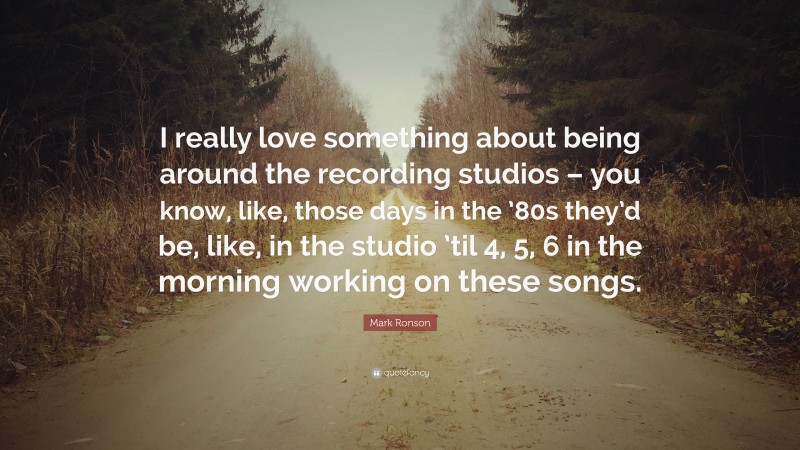 Mark Ronson Quote: “I really love something about being around the recording studios – you know, like, those days in the ’80s they’d be, like, in the studio ’til 4, 5, 6 in the morning working on these songs.”