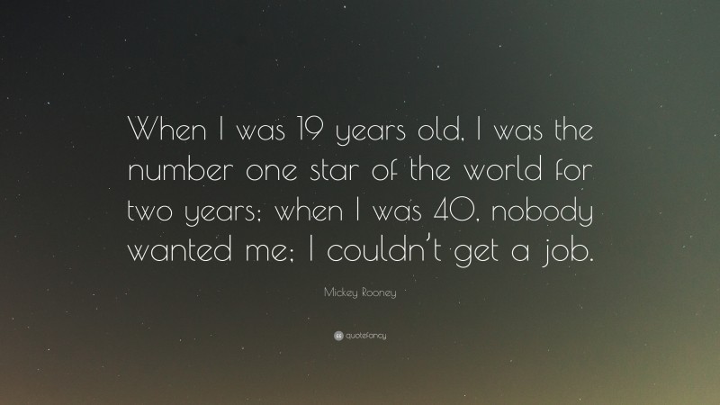 Mickey Rooney Quote: “When I was 19 years old, I was the number one star of the world for two years; when I was 40, nobody wanted me; I couldn’t get a job.”