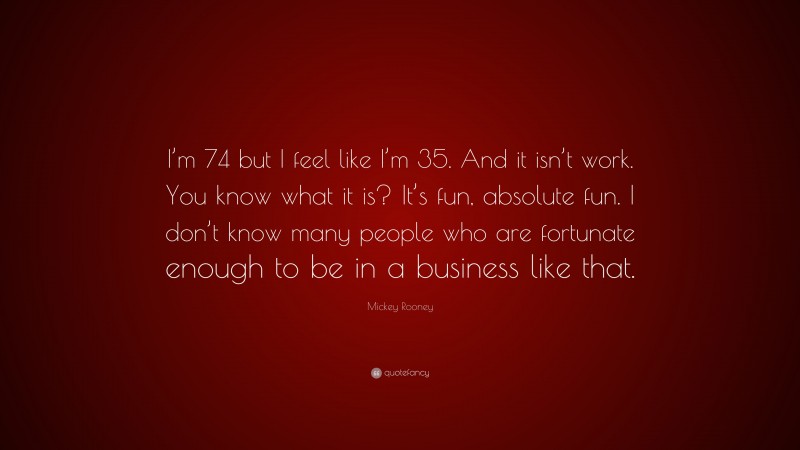 Mickey Rooney Quote: “I’m 74 but I feel like I’m 35. And it isn’t work. You know what it is? It’s fun, absolute fun. I don’t know many people who are fortunate enough to be in a business like that.”