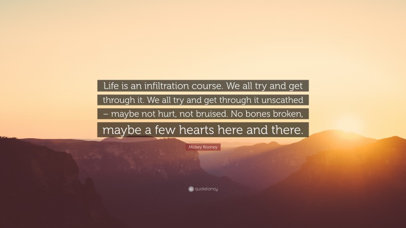 Mickey Rooney Quote: “Life is an infiltration course. We all try and get through it. We all try and get through it unscathed – maybe not hurt, not bruised. No bones broken, maybe a few hearts here and there.”