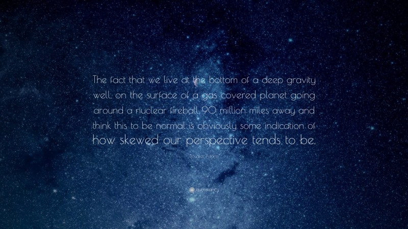 Douglas Adams Quote: “The fact that we live at the bottom of a deep gravity well, on the surface of a gas covered planet going around a nuclear fireball 90 million miles away and think this to be normal is obviously some indication of how skewed our perspective tends to be.”