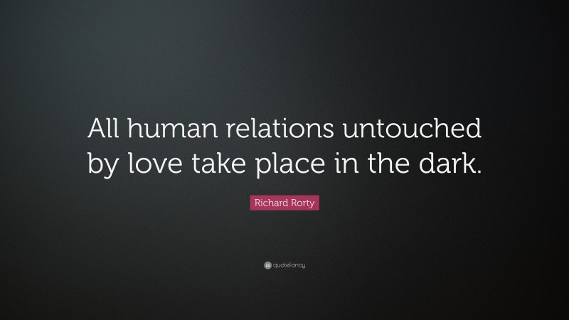Richard Rorty Quote: “All human relations untouched by love take place in the dark.”