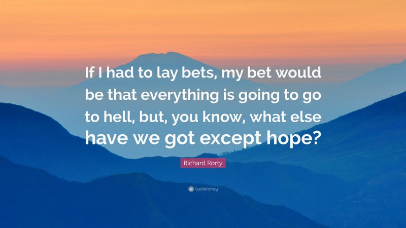 Richard Rorty Quote: “If I had to lay bets, my bet would be that everything is going to go to hell, but, you know, what else have we got except hope?”