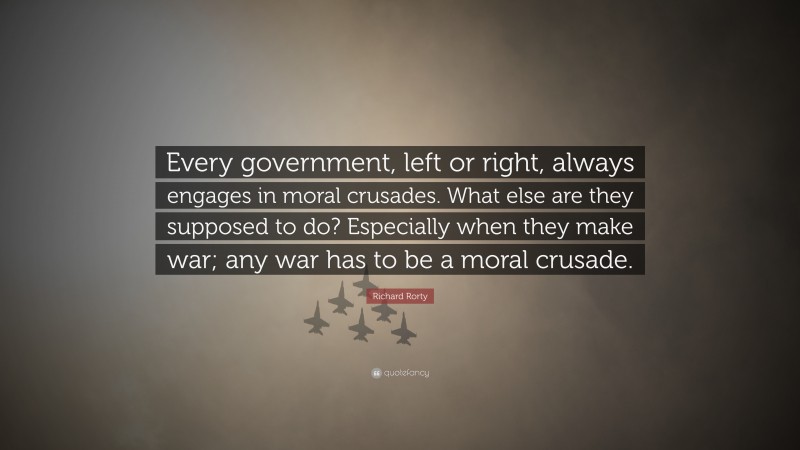Richard Rorty Quote: “Every government, left or right, always engages in moral crusades. What else are they supposed to do? Especially when they make war; any war has to be a moral crusade.”