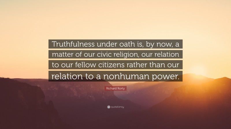 Richard Rorty Quote: “Truthfulness under oath is, by now, a matter of our civic religion, our relation to our fellow citizens rather than our relation to a nonhuman power.”