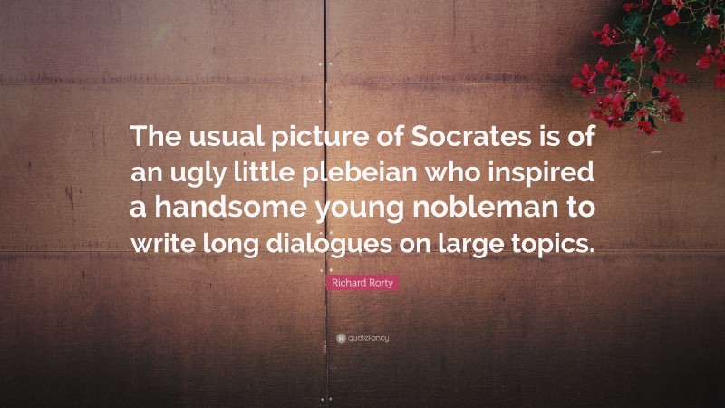 Richard Rorty Quote: “The usual picture of Socrates is of an ugly little plebeian who inspired a handsome young nobleman to write long dialogues on large topics.”
