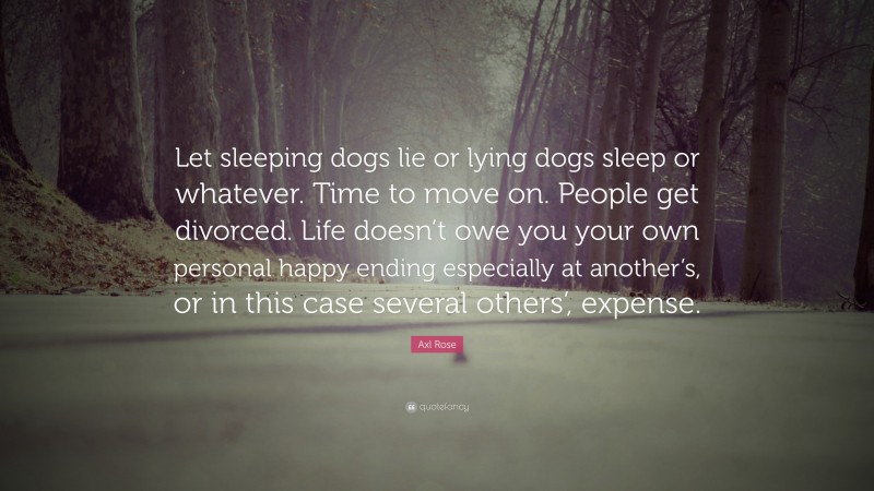 Axl Rose Quote: “Let sleeping dogs lie or lying dogs sleep or whatever. Time to move on. People get divorced. Life doesn’t owe you your own personal happy ending especially at another’s, or in this case several others’, expense.”