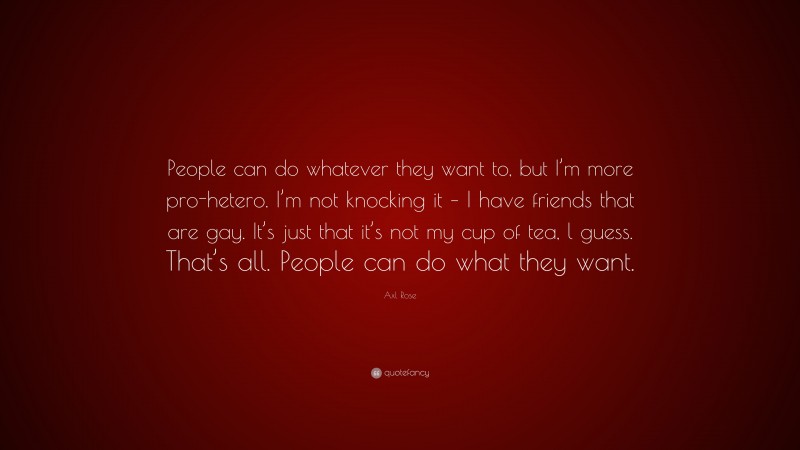 Axl Rose Quote: “People can do whatever they want to, but I’m more pro-hetero. I’m not knocking it – I have friends that are gay. It’s just that it’s not my cup of tea, l guess. That’s all. People can do what they want.”