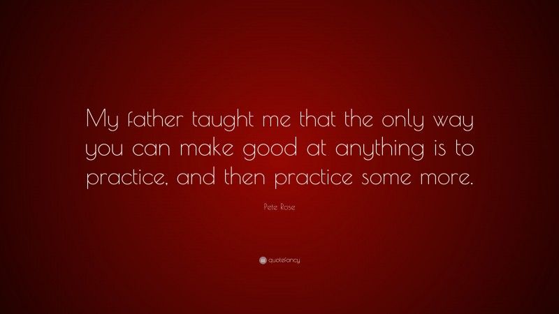 Pete Rose Quote: “My father taught me that the only way you can make good at anything is to practice, and then practice some more.”