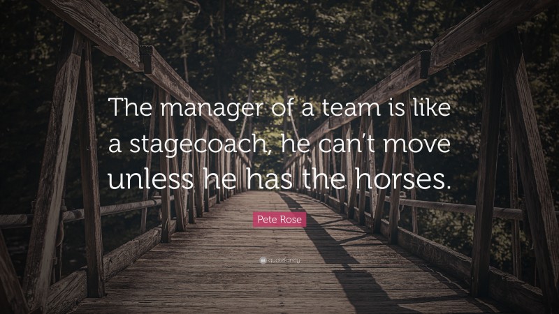 Pete Rose Quote: “The manager of a team is like a stagecoach, he can’t move unless he has the horses.”