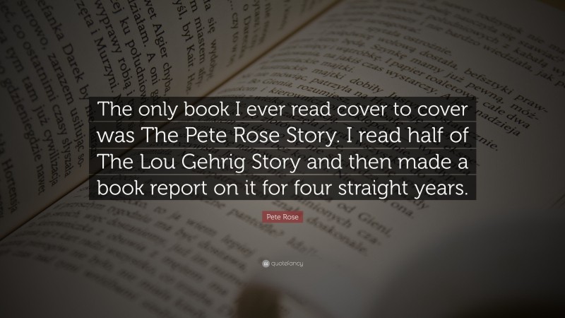 Pete Rose Quote: “The only book I ever read cover to cover was The Pete Rose Story. I read half of The Lou Gehrig Story and then made a book report on it for four straight years.”