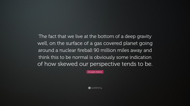 Douglas Adams Quote: “The fact that we live at the bottom of a deep gravity well, on the surface of a gas covered planet going around a nuclear fireball 90 million miles away and think this to be normal is obviously some indication of how skewed our perspective tends to be.”