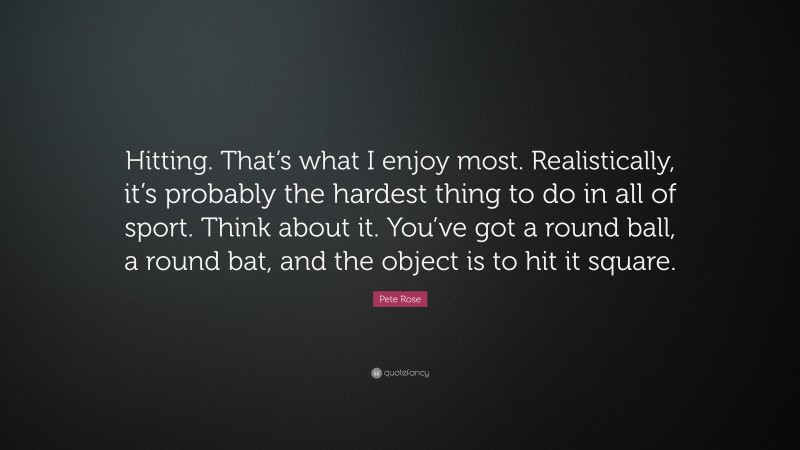 Pete Rose Quote: “Hitting. That’s what I enjoy most. Realistically, it’s probably the hardest thing to do in all of sport. Think about it. You’ve got a round ball, a round bat, and the object is to hit it square.”