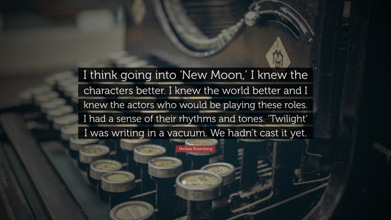 Melissa Rosenberg Quote: “I think going into ‘New Moon,’ I knew the characters better. I knew the world better and I knew the actors who would be playing these roles. I had a sense of their rhythms and tones. ‘Twilight’ I was writing in a vacuum. We hadn’t cast it yet.”