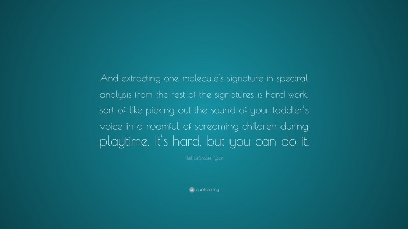 Neil deGrasse Tyson Quote: “And extracting one molecule’s signature in spectral analysis from the rest of the signatures is hard work, sort of like picking out the sound of your toddler’s voice in a roomful of screaming children during playtime. It’s hard, but you can do it.”