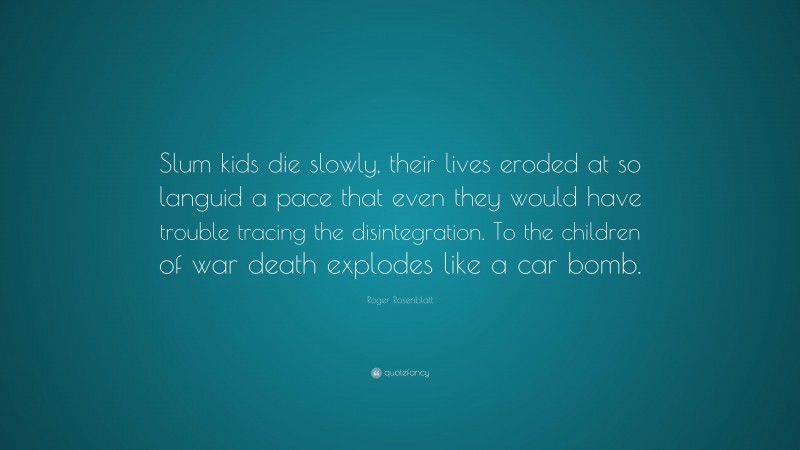 Roger Rosenblatt Quote: “Slum kids die slowly, their lives eroded at so languid a pace that even they would have trouble tracing the disintegration. To the children of war death explodes like a car bomb.”