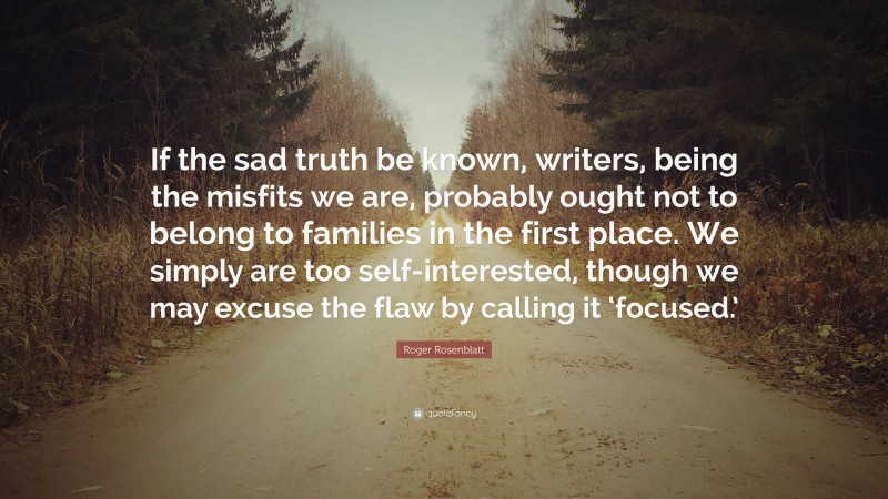 Roger Rosenblatt Quote: “If the sad truth be known, writers, being the misfits we are, probably ought not to belong to families in the first place. We simply are too self-interested, though we may excuse the flaw by calling it ‘focused.’”