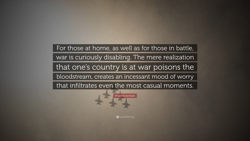 Roger Rosenblatt Quote: “For those at home, as well as for those in battle, war is curiously disabling. The mere realization that one’s country is at war poisons the bloodstream, creates an incessant mood of worry that infiltrates even the most casual moments.”