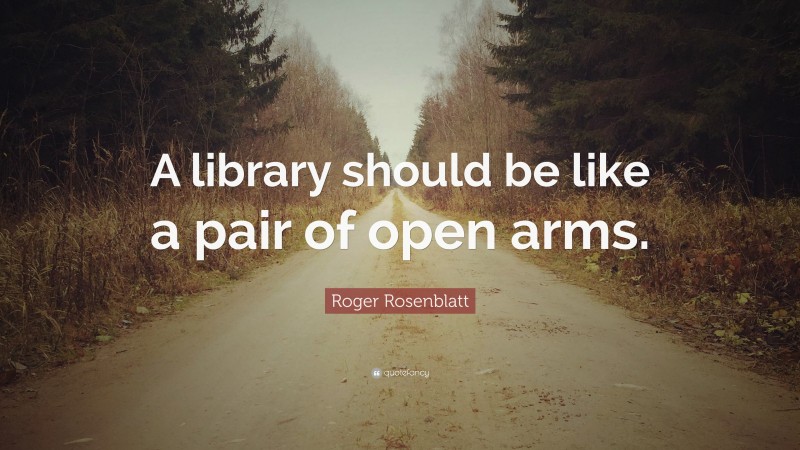 Roger Rosenblatt Quote: “A library should be like a pair of open arms.”