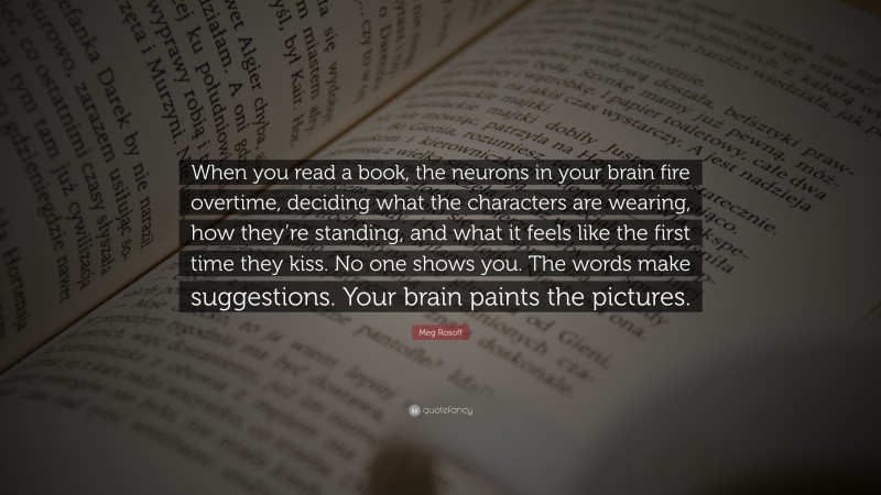 Meg Rosoff Quote: “When you read a book, the neurons in your brain fire overtime, deciding what the characters are wearing, how they’re standing, and what it feels like the first time they kiss. No one shows you. The words make suggestions. Your brain paints the pictures.”