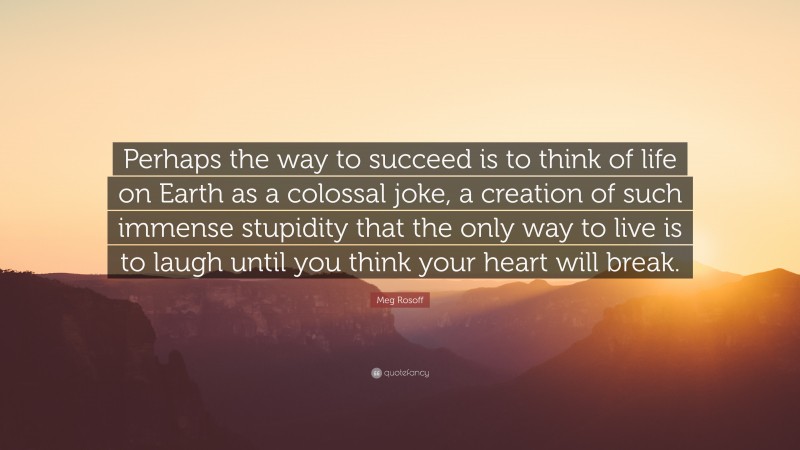 Meg Rosoff Quote: “Perhaps the way to succeed is to think of life on Earth as a colossal joke, a creation of such immense stupidity that the only way to live is to laugh until you think your heart will break.”