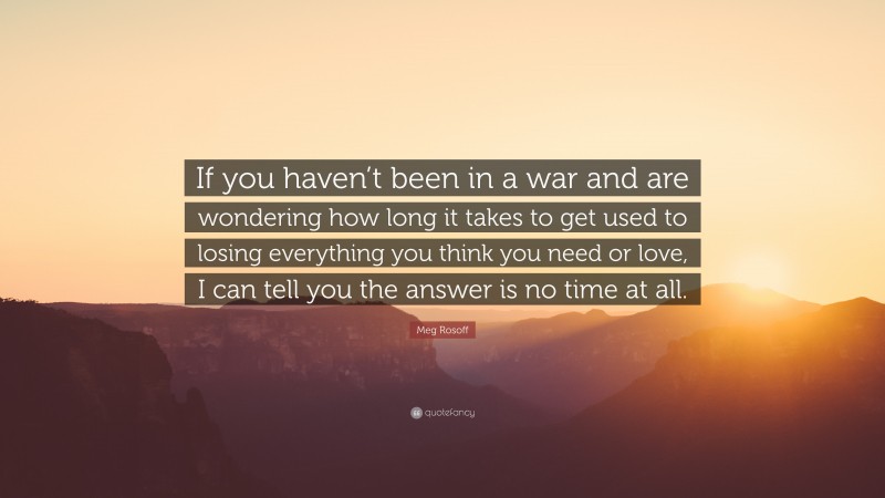 Meg Rosoff Quote: “If you haven’t been in a war and are wondering how long it takes to get used to losing everything you think you need or love, I can tell you the answer is no time at all.”