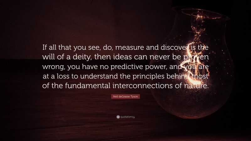 Neil deGrasse Tyson Quote: “If all that you see, do, measure and discover is the will of a deity, then ideas can never be proven wrong, you have no predictive power, and you are at a loss to understand the principles behind most of the fundamental interconnections of nature.”