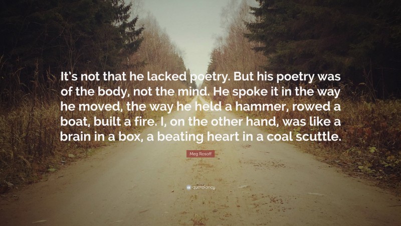 Meg Rosoff Quote: “It’s not that he lacked poetry. But his poetry was of the body, not the mind. He spoke it in the way he moved, the way he held a hammer, rowed a boat, built a fire. I, on the other hand, was like a brain in a box, a beating heart in a coal scuttle.”